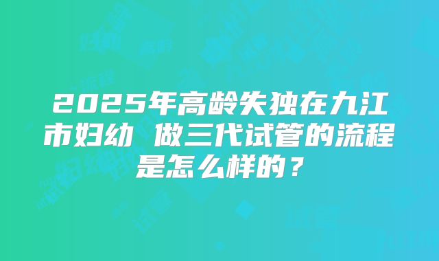 2025年高龄失独在九江市妇幼 做三代试管的流程是怎么样的?