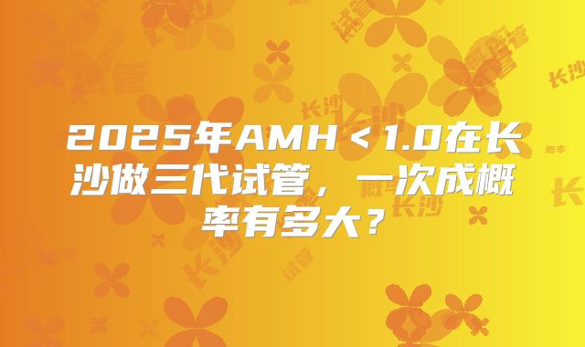 2025年AMH<1.0在长沙做三代试管,一次成概率有多大?