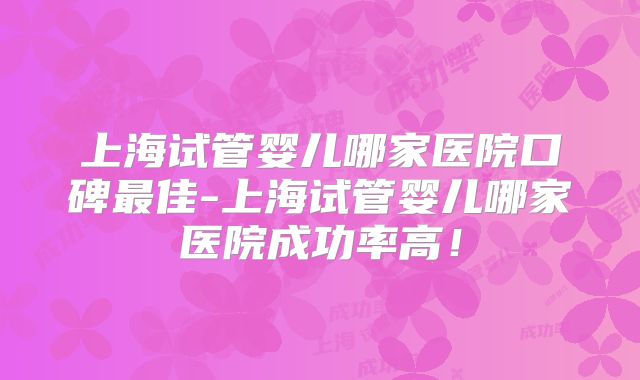 上海试管婴儿哪家医院口碑最佳-上海试管婴儿哪家医院成功率高!