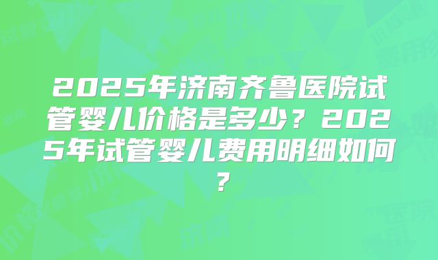 2025年济南齐鲁医院试管婴儿价格是多少？2025年试管婴儿费用明细如何？