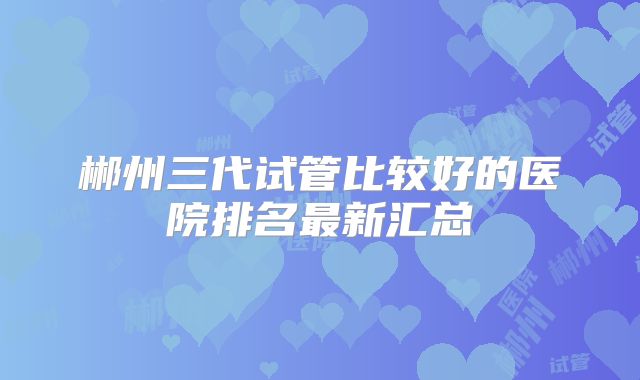 郴州三代试管比较好的医院排名最新汇总