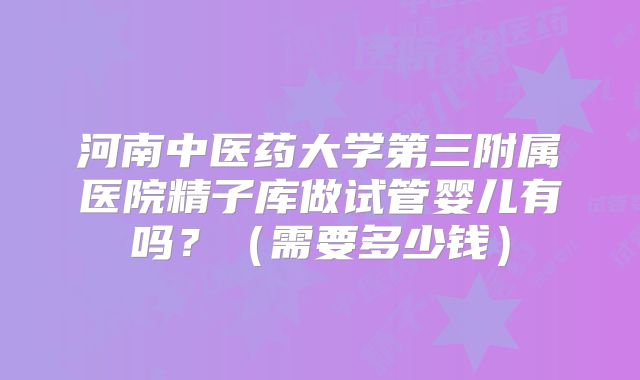 河南中医药大学第三附属医院精子库做试管婴儿有吗?(需要多少钱)