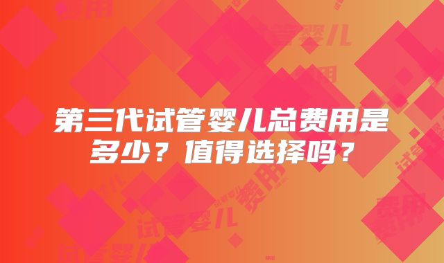 第三代试管婴儿总费用是多少?值得选择吗?