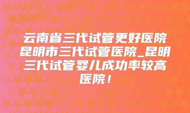 云南省三代试管更好医院昆明市三代试管医院_昆明三代试管婴儿成功率较高医院！
