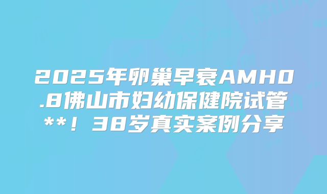 2025年卵巢早衰AMH0.8佛山市妇幼保健院试管**！38岁真实案例分享