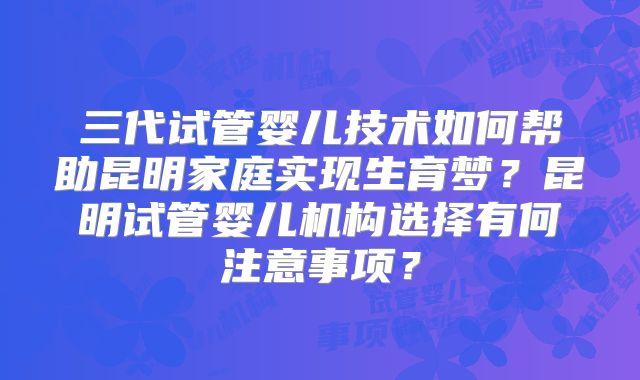 三代试管婴儿技术如何帮助昆明家庭实现生育梦？昆明试管婴儿机构选择有何注意事项？