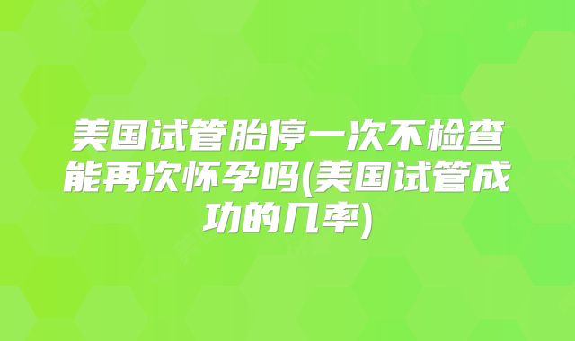美国试管胎停一次不检查能再次怀孕吗(美国试管成功的几率)