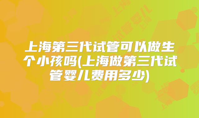上海第三代试管可以做生个小孩吗(上海做第三代试管婴儿费用多少)