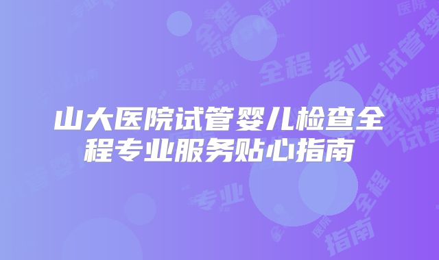 山大医院试管婴儿检查全程专业服务贴心指南