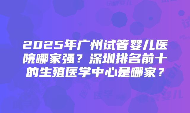 2025年广州试管婴儿医院哪家强？深圳排名前十的生殖医学中心是哪家？