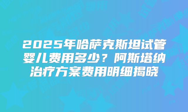 2025年哈萨克斯坦试管婴儿费用多少？阿斯塔纳治疗方案费用明细揭晓