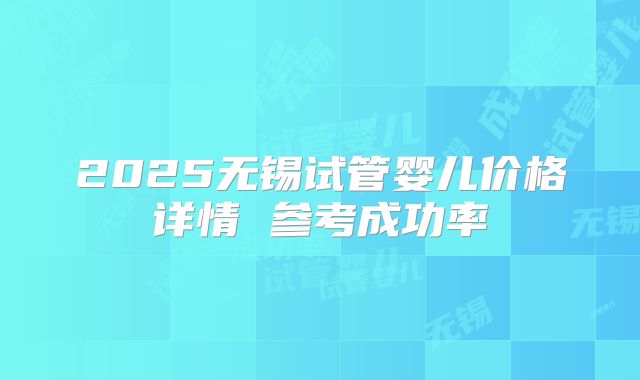 2025无锡试管婴儿价格详情 参考成功率