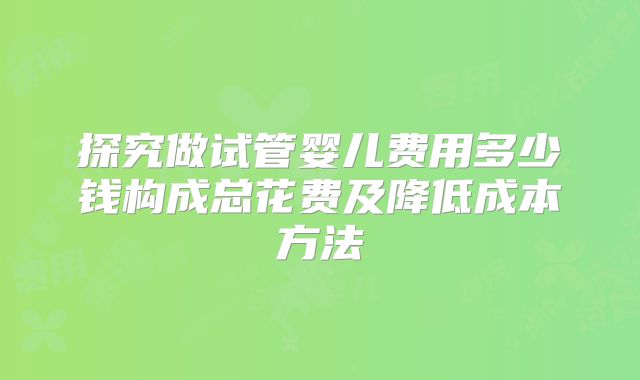 探究做试管婴儿费用多少钱构成总花费及降低成本方法