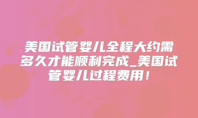 美国试管婴儿全程大约需多久才能顺利完成_美国试管婴儿过程费用！