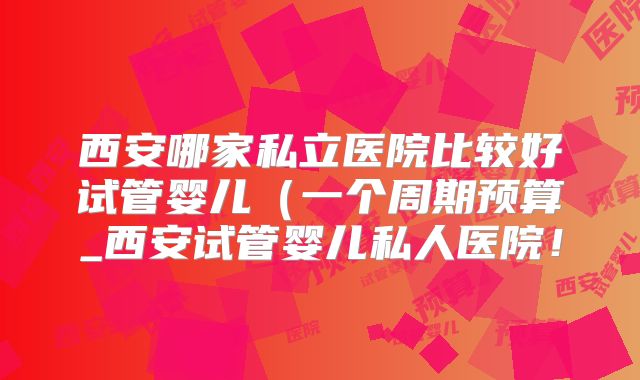 西安哪家私立医院比较好试管婴儿(一个周期预算_西安试管婴儿私人医院!