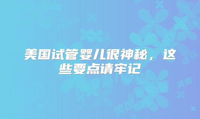 美国试管婴儿很神秘，这些要点请牢记