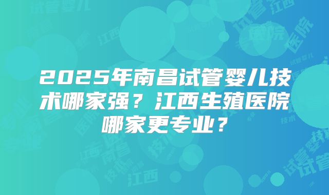 2025年南昌试管婴儿技术哪家强？江西生殖医院哪家更专业？