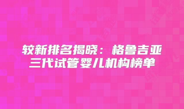较新排名揭晓:格鲁吉亚三代试管婴儿机构榜单