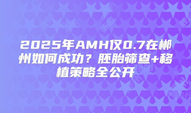 2025年AMH仅0.7在郴州如何成功？胚胎筛查+移植策略全公开