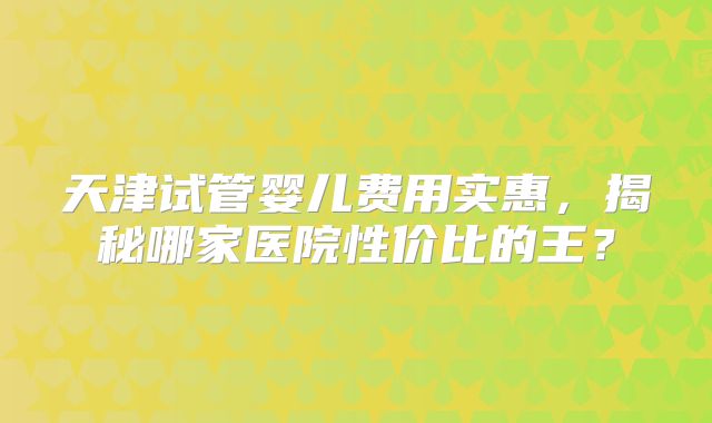 天津试管婴儿费用实惠，揭秘哪家医院性价比的王？