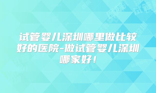 试管婴儿深圳哪里做比较好的医院-做试管婴儿深圳哪家好！
