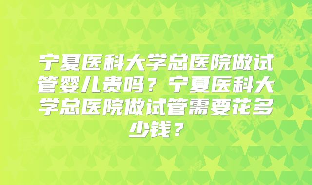 宁夏医科大学总医院做试管婴儿贵吗？宁夏医科大学总医院做试管需要花多少钱？