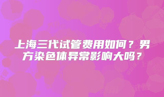 上海三代试管费用如何？男方染色体异常影响大吗？
