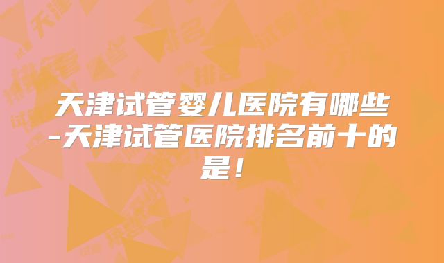 天津试管婴儿医院有哪些-天津试管医院排名前十的是!