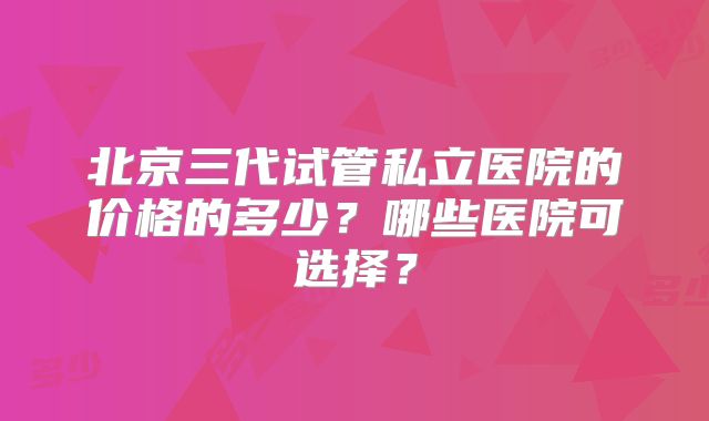 北京三代试管私立医院的价格的多少？哪些医院可选择？