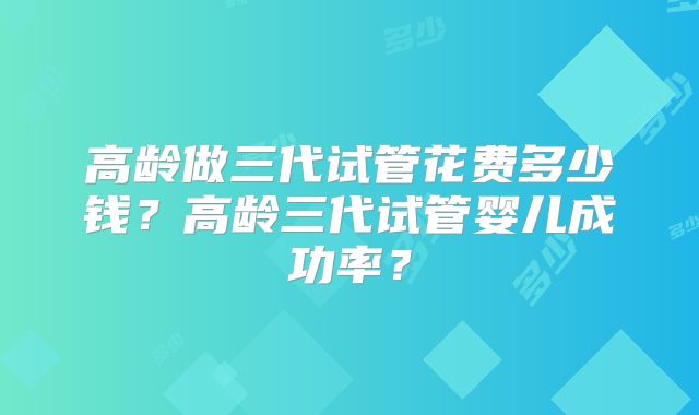 高龄做三代试管花费多少钱？高龄三代试管婴儿成功率？