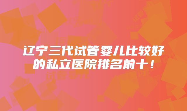 辽宁三代试管婴儿比较好的私立医院排名前十!