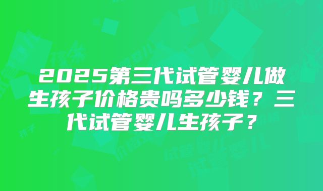 2025第三代试管婴儿做生孩子价格贵吗多少钱？三代试管婴儿生孩子？