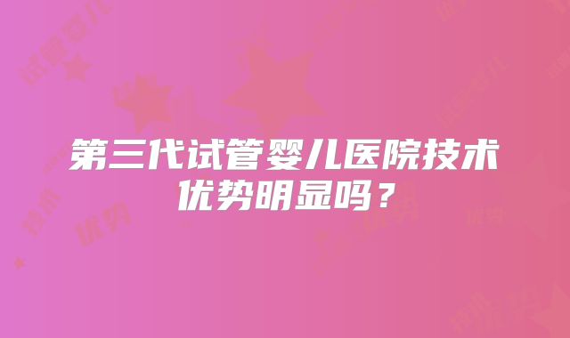 第三代试管婴儿医院技术优势明显吗?