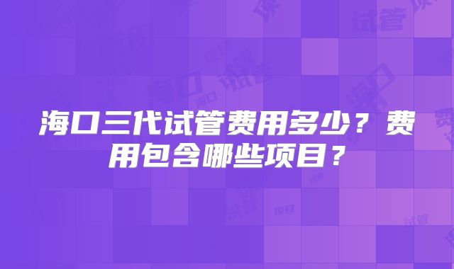 海口三代试管费用多少？费用包含哪些项目？