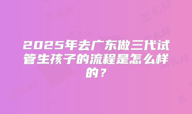 2025年去广东做三代试管生孩子的流程是怎么样的？