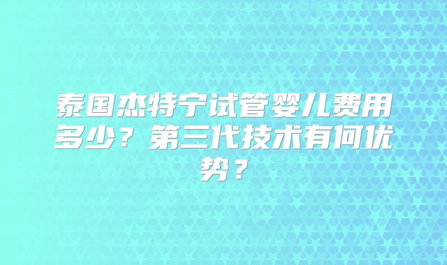 泰国杰特宁试管婴儿费用多少？第三代技术有何优势？