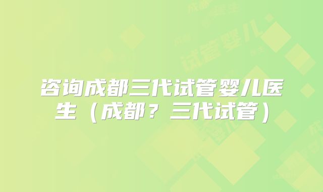 咨询成都三代试管婴儿医生（成都？三代试管）