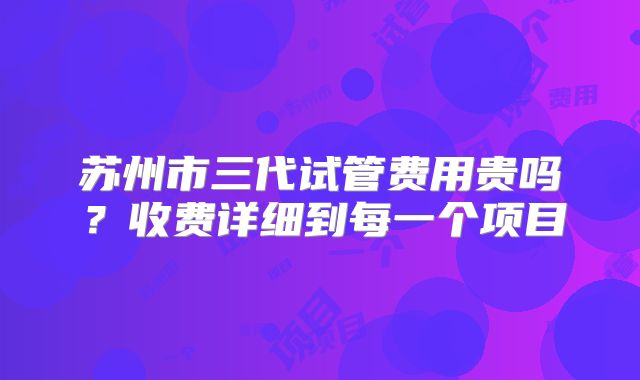 苏州市三代试管费用贵吗？收费详细到每一个项目