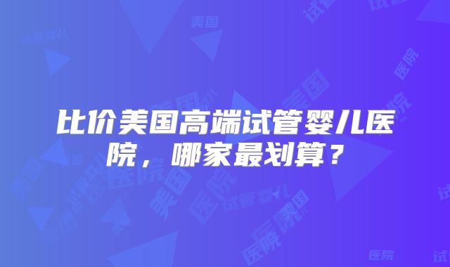 比价美国高端试管婴儿医院，哪家最划算？