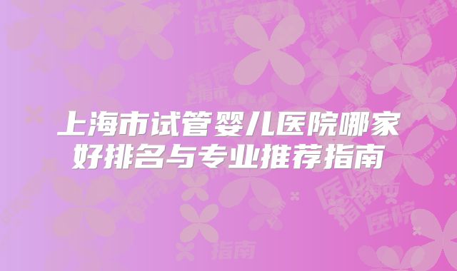 上海市试管婴儿医院哪家好排名与专业推荐指南