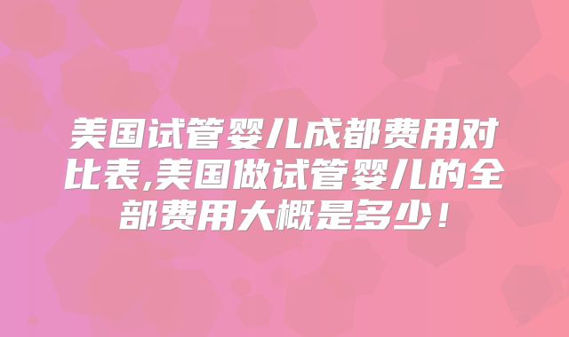 美国试管婴儿成都费用对比表,美国做试管婴儿的全部费用大概是多少！