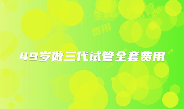 49岁做三代试管全套费用