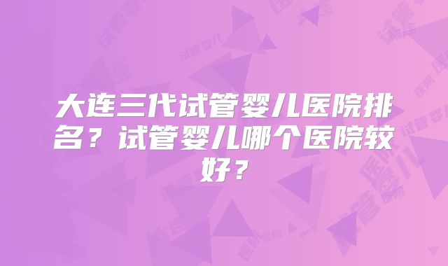 大连三代试管婴儿医院排名?试管婴儿哪个医院较好?