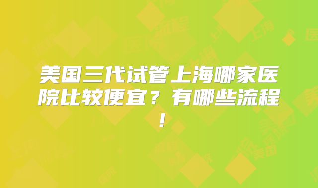 美国三代试管上海哪家医院比较便宜?有哪些流程!