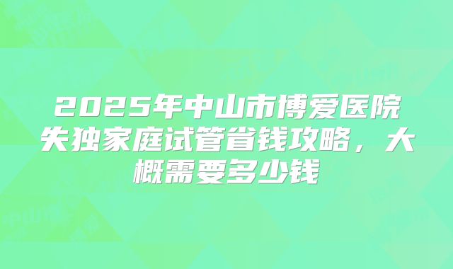 2025年中山市博爱医院失独家庭试管省钱攻略，大概需要多少钱