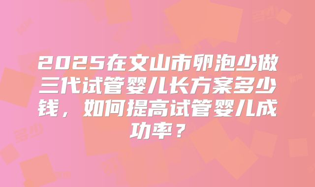2025在文山市卵泡少做三代试管婴儿长方案多少钱,如何提高试管婴儿成功率?