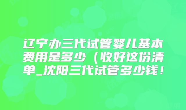 辽宁办三代试管婴儿基本费用是多少（收好这份清单_沈阳三代试管多少钱！