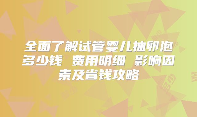 全面了解试管婴儿抽卵泡多少钱 费用明细 影响因素及省钱攻略