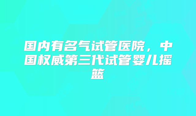 国内有名气试管医院，中国权威第三代试管婴儿摇篮