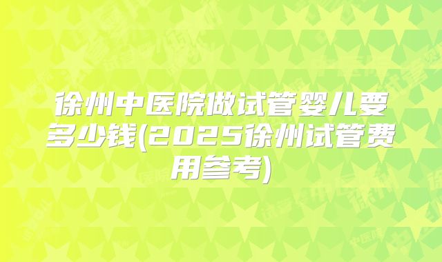 徐州中医院做试管婴儿要多少钱(2025徐州试管费用参考)